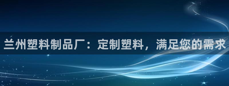 太阳集团网站2018：兰州塑料制品厂：定制塑料，满足您的需求