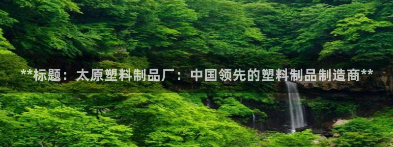 15vip太阳集团：**标题：太原塑料制品厂：中国领先的塑料