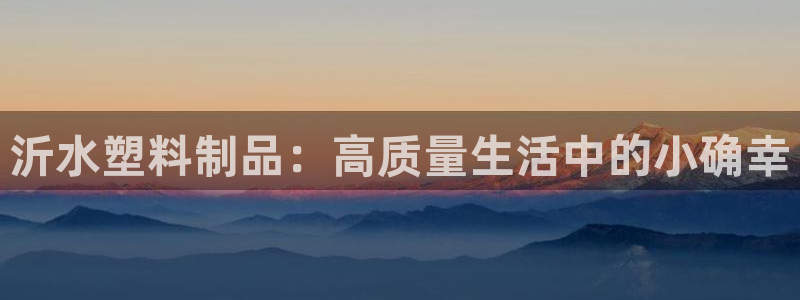 063801太阳集团备用网址：沂水塑料制品：高质量生活中的小