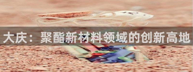 太阳成集团的官方网站：大庆：聚酯新材料领域的创新高地