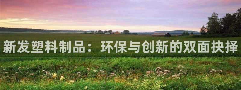 太阳集团网址8722：新发塑料制品：环保与创新的双面抉择