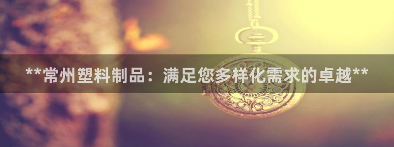 太阳成下载：**常州塑料制品：满足您多样化需求的卓越**