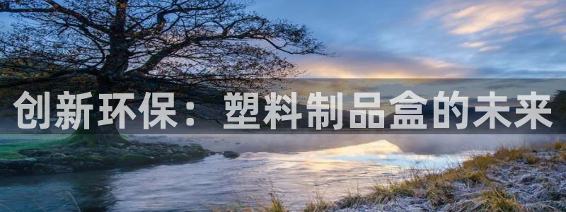 太阳成集团tyc234cc主页网址：创新环保：塑料制品盒的未